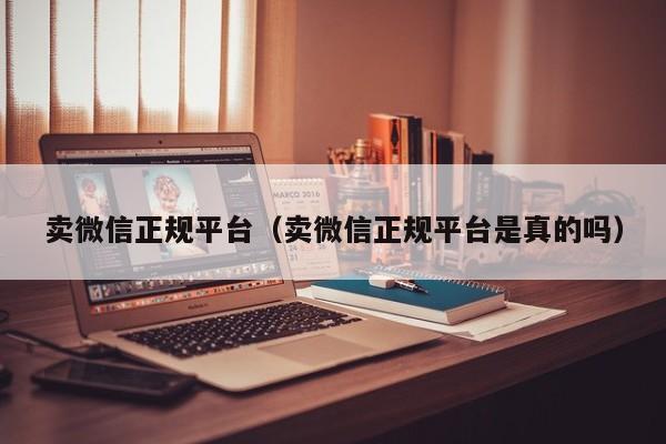 卖微信正规平台（卖微信正规平台是真的吗）