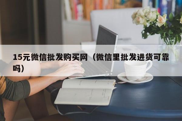 15元微信批发购买网（微信里批发进货可靠吗）